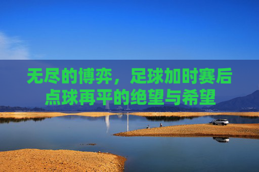 无尽的博弈,足球加时赛后点球再平的绝望与希望