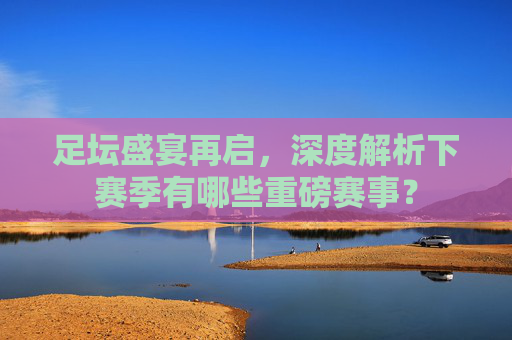 足坛盛宴再启，深度解析下赛季有哪些重磅赛事？