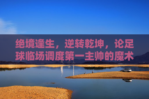 绝境逢生,逆转乾坤,论足球临场调度第一主帅的魔术与艺术