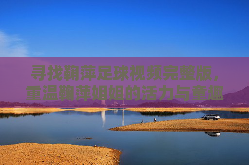寻找鞠萍足球视频完整版,重温鞠萍姐姐的活力与童趣