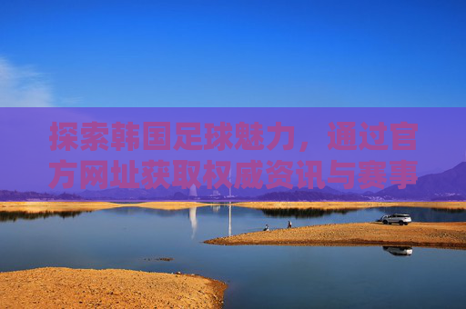 探索韩国足球魅力，通过官方网址获取权威资讯与赛事信息