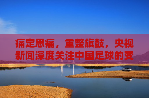 痛定思痛,重整旗鼓,央视新闻深度关注中国足球的变革与希望