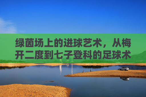 绿茵场上的进球艺术，从梅开二度到七子登科的足球术语解析