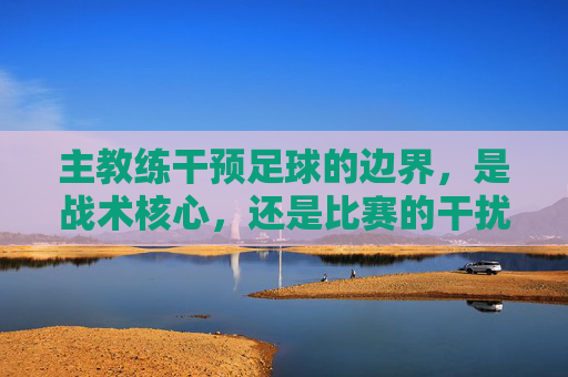 主教练干预足球的边界,是战术核心,还是比赛的干扰者?
