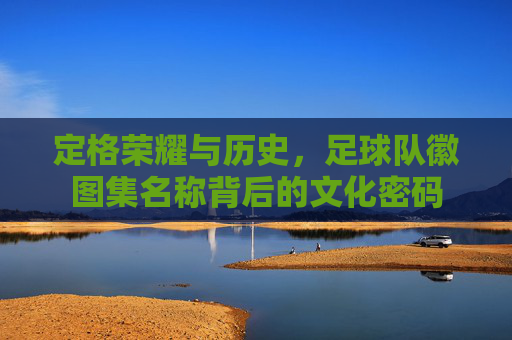 定格荣耀与历史,足球队徽图集名称背后的文化密码