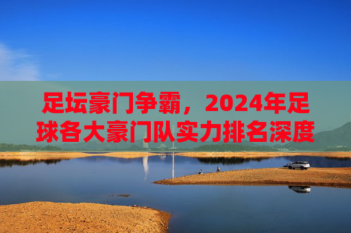 足坛豪门争霸，2024年足球各大豪门队实力排名深度解析