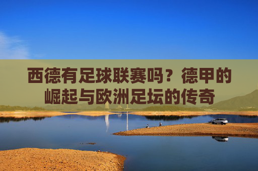 西德有足球联赛吗?德甲的崛起与欧洲足坛的传奇