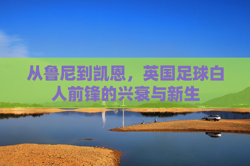 从鲁尼到凯恩，英国足球白人前锋的兴衰与新生
