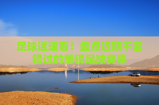 足球迷速看!盘点近期不容错过的重磅足球赛事
