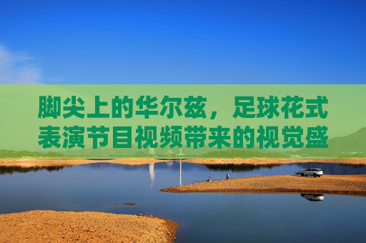 脚尖上的华尔兹,足球花式表演节目视频带来的视觉盛宴