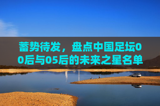 蓄势待发,盘点中国足坛00后与05后的未来之星名单