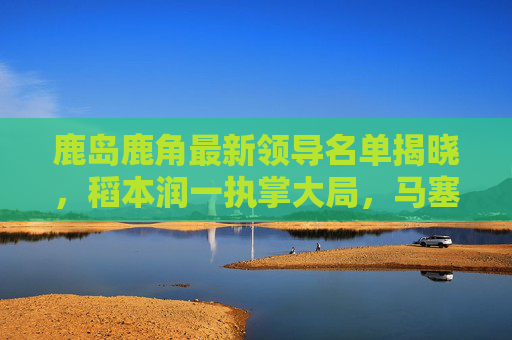 鹿岛鹿角最新领导名单揭晓,稻本润一执掌大局,马塞洛·里卡多回归