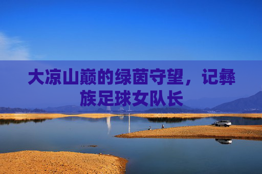 大凉山巅的绿茵守望,记彝族足球女队长