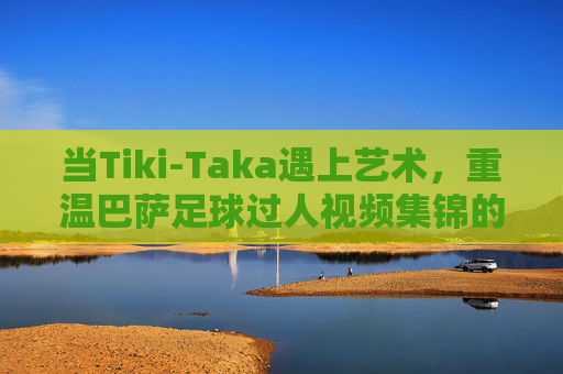 当Tiki-Taka遇上艺术,重温巴萨足球过人视频集锦的魔力