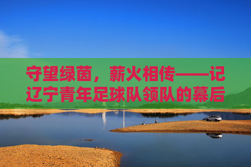 守望绿茵，薪火相传——记辽宁青年足球队领队的幕后坚守
