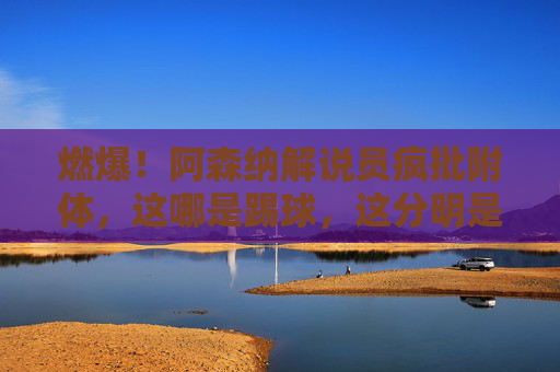 燃爆!阿森纳解说员疯批附体,这哪是踢球,这分明是艺术!