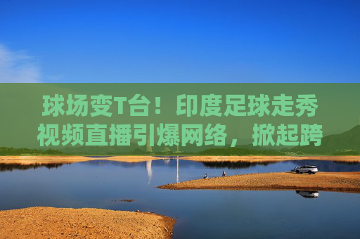 球场变T台！印度足球走秀视频直播引爆网络，掀起跨界狂潮