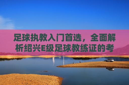 足球执教入门首选,全面解析绍兴E级足球教练证的考取与价值