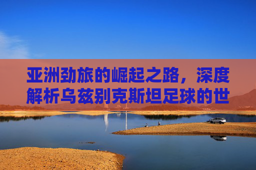 亚洲劲旅的崛起之路，深度解析乌兹别克斯坦足球的世界排名与实力