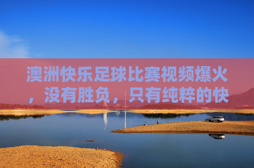 澳洲快乐足球比赛视频爆火，没有胜负，只有纯粹的快乐与乌龙