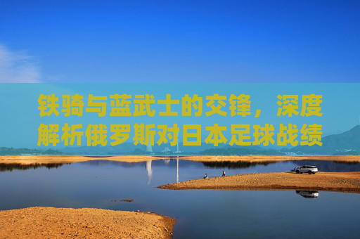 铁骑与蓝武士的交锋,深度解析俄罗斯对日本足球战绩