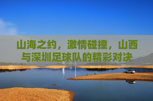 山海之约,激情碰撞,山西与深圳足球队的精彩对决