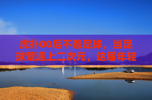 虎扑00后不看足球，当足球荒遇上二次元，这届年轻人的快乐变了