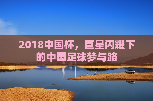 2018中国杯,巨星闪耀下的中国足球梦与路