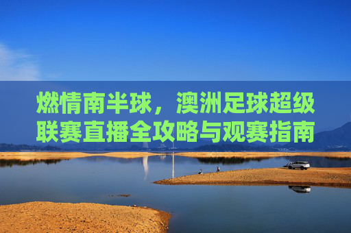 燃情南半球,澳洲足球超级联赛直播全攻略与观赛指南