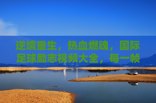 逆境重生,热血燃魂,国际足球励志视频大全,每一帧都是奋斗的史诗