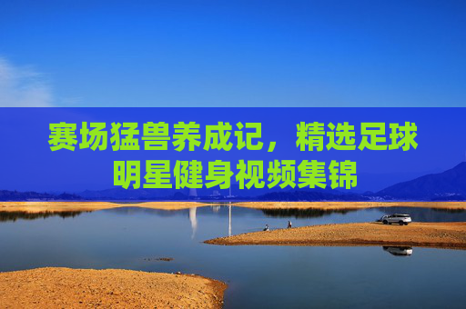 赛场猛兽养成记，精选足球明星健身视频集锦