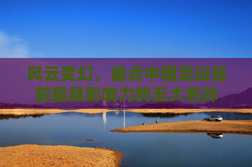 风云变幻，盘点中国足坛目前最具影响力的五大名帅