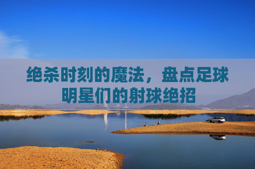 绝杀时刻的魔法,盘点足球明星们的射球绝招