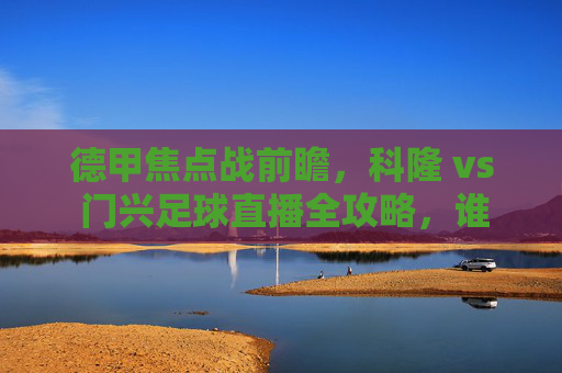 德甲焦点战前瞻，科隆 vs 门兴足球直播全攻略，谁能终结连败？