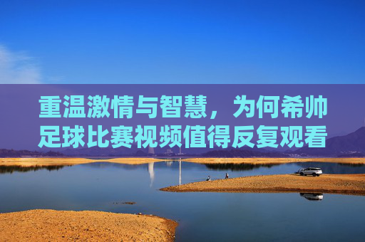 重温激情与智慧，为何希帅足球比赛视频值得反复观看