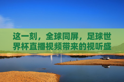 这一刻，全球同屏，足球世界杯直播视频带来的视听盛宴