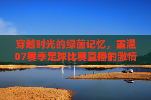 穿越时光的绿茵记忆，重温07赛季足球比赛直播的激情岁月