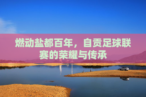 燃动盐都百年,自贡足球联赛的荣耀与传承