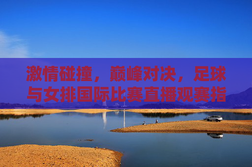 激情碰撞,巅峰对决,足球与女排国际比赛直播观赛指南