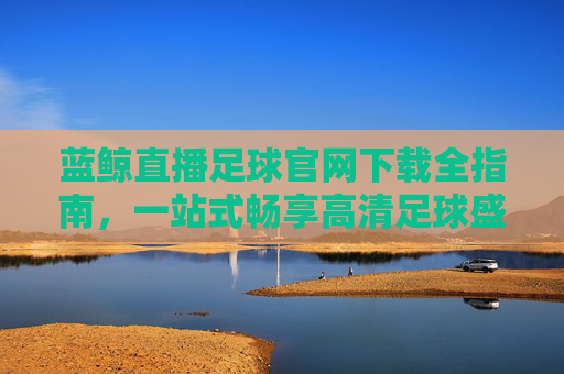 蓝鲸直播足球官网下载全指南，一站式畅享高清足球盛宴