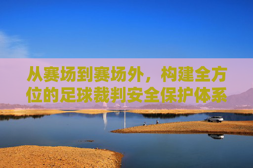 从赛场到赛场外，构建全方位的足球裁判安全保护体系