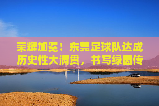 荣耀加冕!东莞足球队达成历史性大满贯,书写绿茵传奇