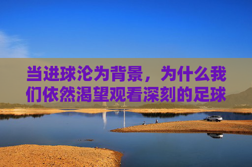 当进球沦为背景,为什么我们依然渴望观看深刻的足球比赛视频