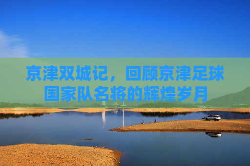 京津双城记，回顾京津足球国家队名将的辉煌岁月
