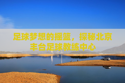足球梦想的摇篮，探秘北京丰台足球教练中心