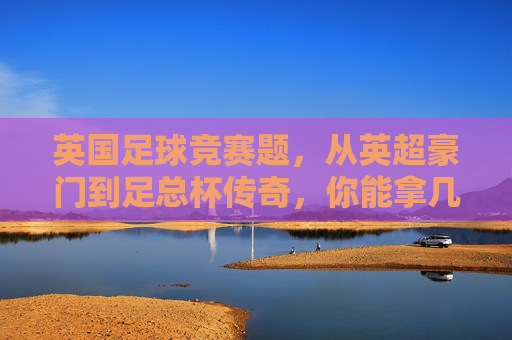 英国足球竞赛题,从英超豪门到足总杯传奇,你能拿几分?