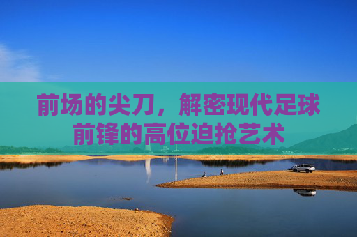 前场的尖刀，解密现代足球前锋的高位迫抢艺术