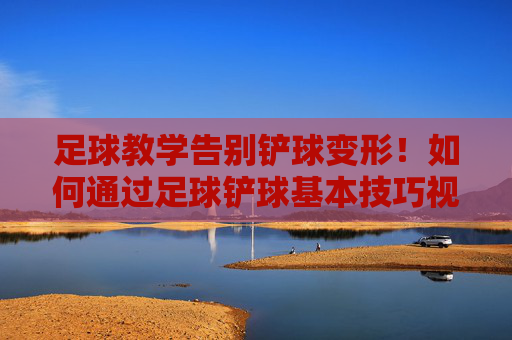 足球教学告别铲球变形！如何通过足球铲球基本技巧视频掌握防守艺术