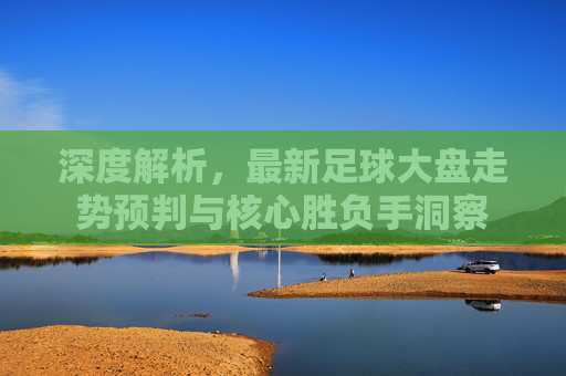 深度解析，最新足球大盘走势预判与核心胜负手洞察
