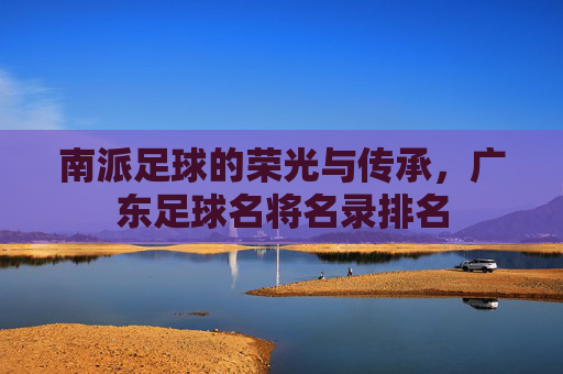 南派足球的荣光与传承，广东足球名将名录排名